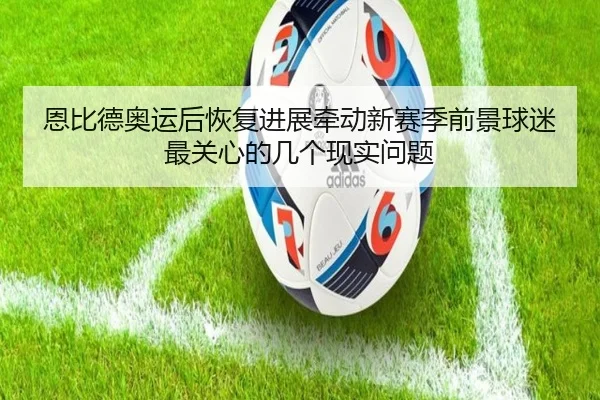 恩比德奥运后恢复进展牵动新赛季前景球迷最关心的几个现实问题