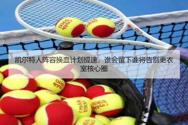 凯尔特人阵容换血计划提速，谁会留下谁将告别更衣室核心圈